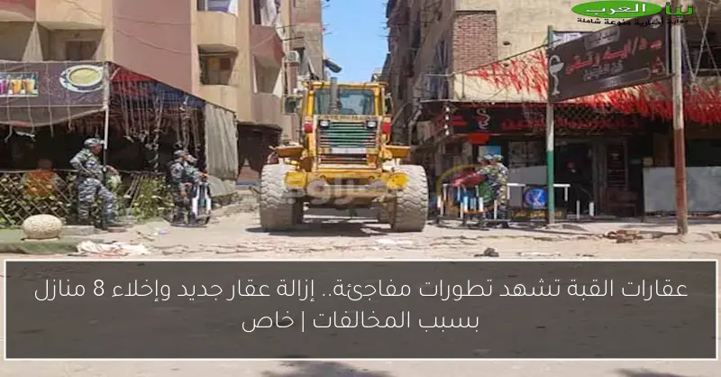 عقارات القبة تشهد تطورات مفاجئة.. إزالة عقار جديد وإخلاء 8 منازل بسبب المخالفات | خاص