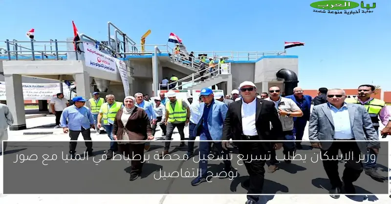 وزير الإسكان يطلب تسريع تشغيل محطة برطباط في المنيا مع صور توضح التفاصيل