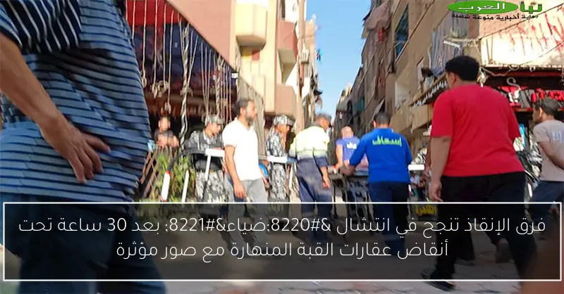 فرق الإنقاذ تنجح في انتشال “ضياء” بعد 30 ساعة تحت أنقاض عقارات القبة المنهارة مع صور مؤثرة