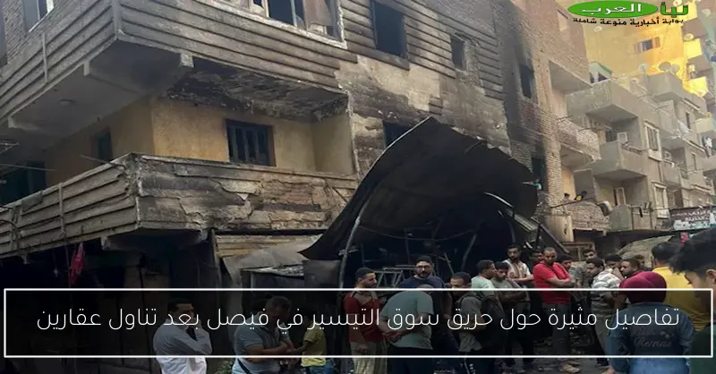 تفاصيل مثيرة حول حريق سوق التيسير في فيصل بعد تناول عقارين