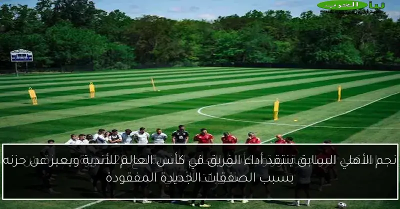 نجم الأهلي السابق ينتقد أداء الفريق في كأس العالم للأندية ويعبر عن حزنه بسبب الصفقات الجديدة المفقودة