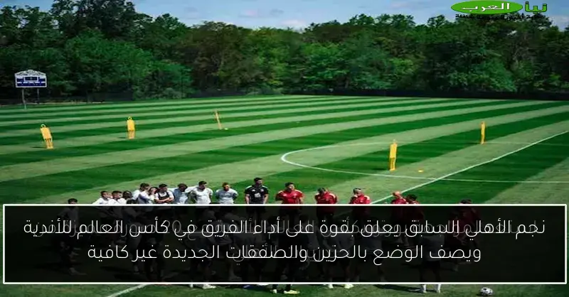 نجم الأهلي السابق يعلق بقوة على أداء الفريق في كأس العالم للأندية ويصف الوضع بالحزين والصفقات الجديدة غير كافية