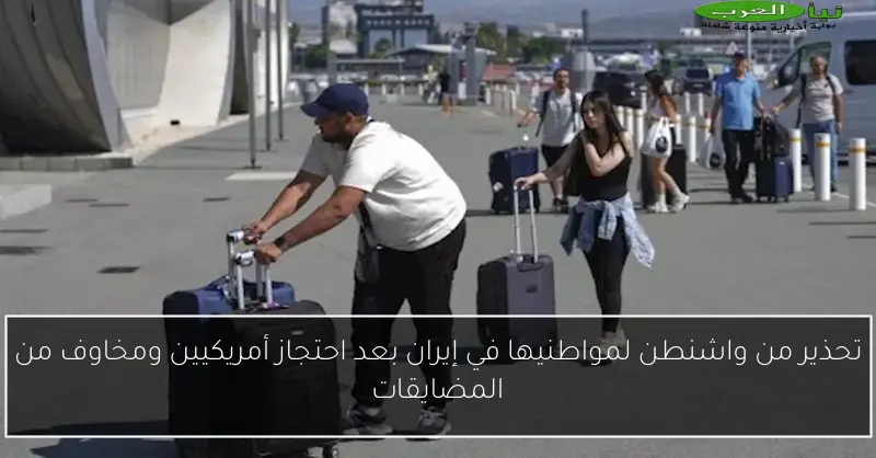تحذير من واشنطن لمواطنيها في إيران بعد احتجاز أمريكيين ومخاوف من المضايقات