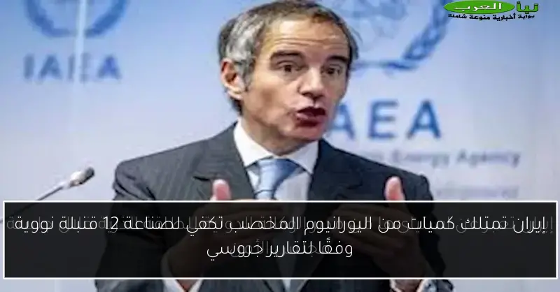 إيران تمتلك كميات من اليورانيوم المخصب تكفي لصناعة 12 قنبلة نووية وفقًا لتقارير جروسي