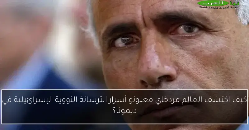 كيف اكتشف العالِم مردخاي فعنونو أسرار الترسانة النووية الإسرائيلية في ديمونا؟