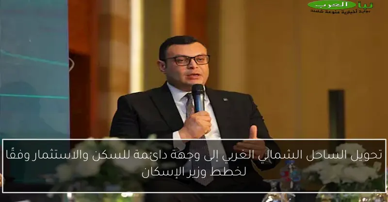 تحويل الساحل الشمالي الغربي إلى وجهة دائمة للسكن والاستثمار وفقًا لخطط وزير الإسكان