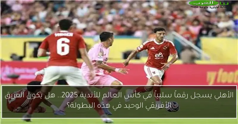 الأهلي يسجل رقماً سلبياً في كأس العالم للأندية 2025.. هل يكون الفريق الأفريقي الوحيد في هذه البطولة؟