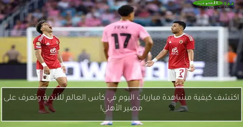 اكتشف كيفية مشاهدة مباريات اليوم في كأس العالم للأندية وتعرف على مصير الأهلي!