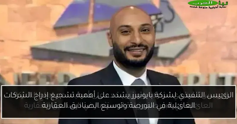 الرئيس التنفيذي لشركة بايونيرز يشدد على أهمية تشجيع إدراج الشركات العائلية في البورصة وتوسيع الصناديق العقارية