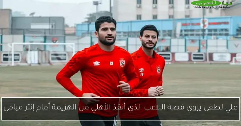 علي لطفي يروي قصة اللاعب الذي أنقذ الأهلي من الهزيمة أمام إنتر ميامي