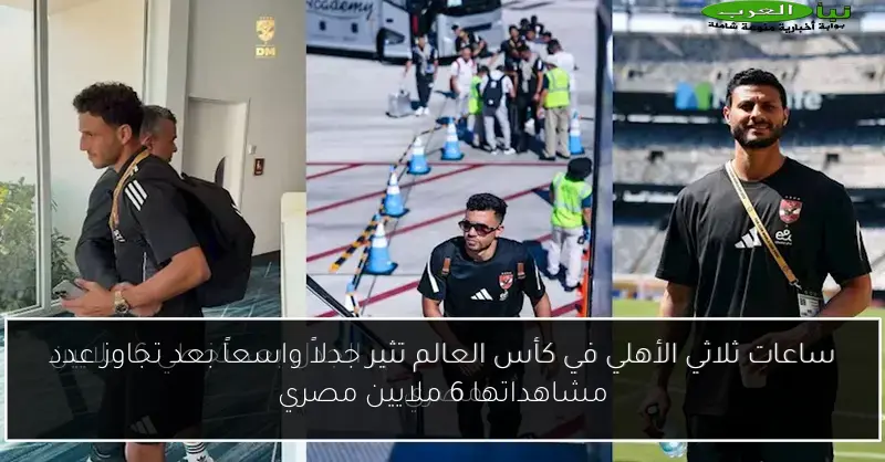 ساعات ثلاثي الأهلي في كأس العالم تثير جدلاً واسعاً بعد تجاوز عدد مشاهداتها 6 ملايين مصري