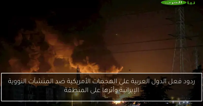 ردود فعل الدول العربية على الهجمات الأمريكية ضد المنشآت النووية الإيرانية وأثرها على المنطقة