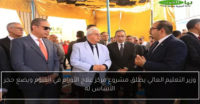 وزير التعليم العالي يطلق مشروع مركز علاج الأورام في الفيوم ويضع حجر الأساس له