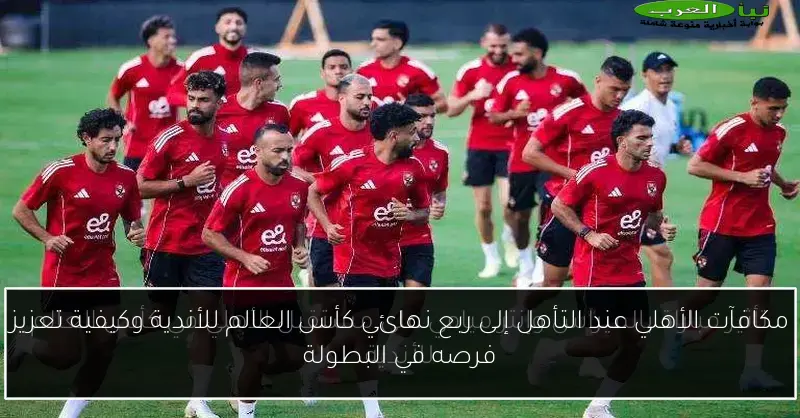 مكافآت الأهلي عند التأهل إلى ربع نهائي كأس العالم للأندية وكيفية تعزيز فرصه في البطولة