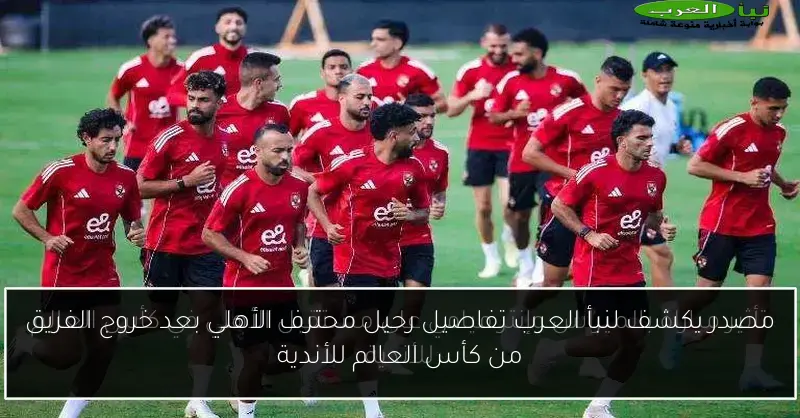 مصدر يكشف لنبأ العرب تفاصيل رحيل محترف الأهلي بعد خروج الفريق من كأس العالم للأندية