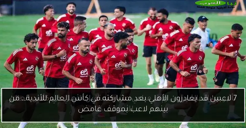 7 لاعبين قد يغادرون الأهلي بعد مشاركته في كأس العالم للأندية.. من بينهم لاعب بموقف غامض