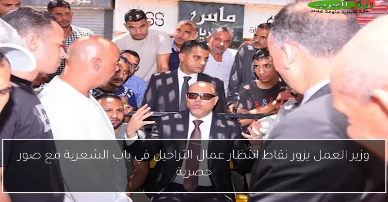 وزير العمل يزور نقاط انتظار عمال التراحيل في باب الشعرية مع صور حصرية