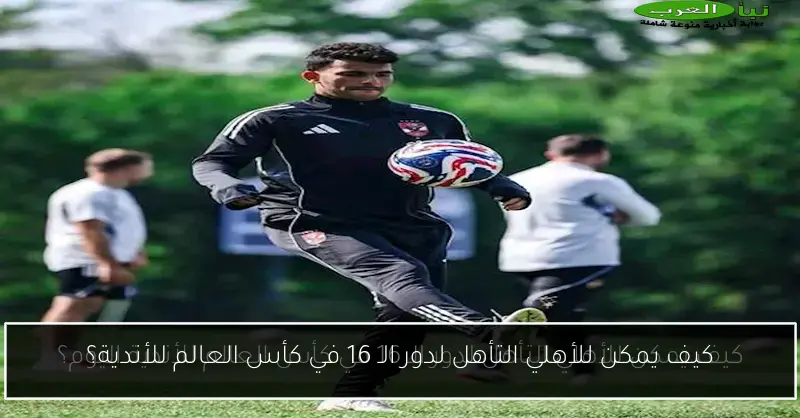 كيف يمكن للأهلي التأهل لدور الـ 16 في كأس العالم للأندية؟