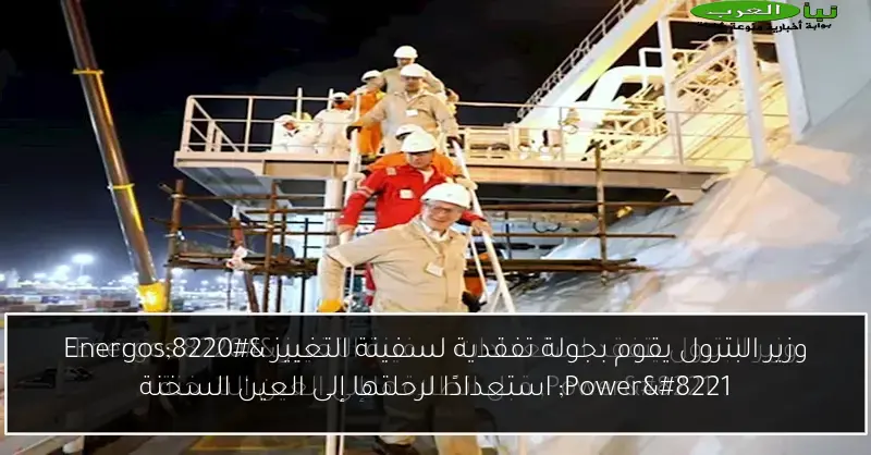 وزير البترول يقوم بجولة تفقدية لسفينة التغييز “Energos Power” استعدادًا لرحلتها إلى العين السخنة