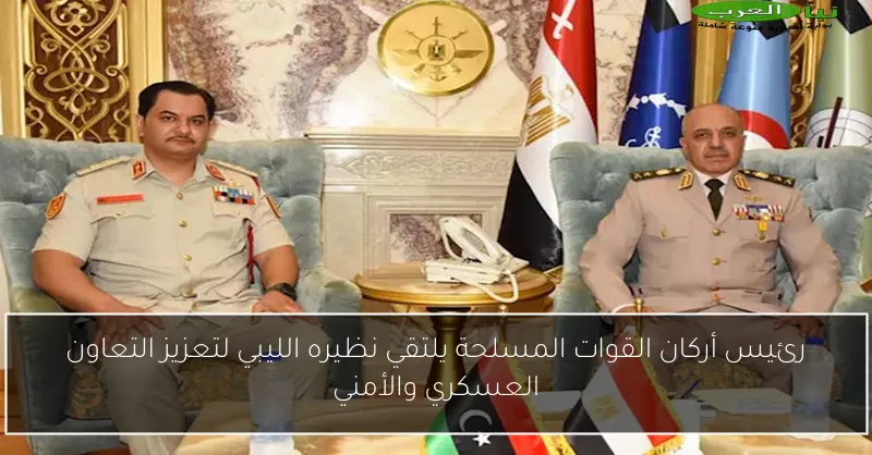 رئيس أركان القوات المسلحة يلتقي نظيره الليبي لتعزيز التعاون العسكري والأمني
