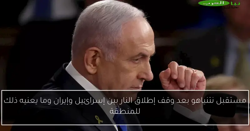 مستقبل نتنياهو بعد وقف إطلاق النار بين إسرائيل وإيران وما يعنيه ذلك للمنطقة