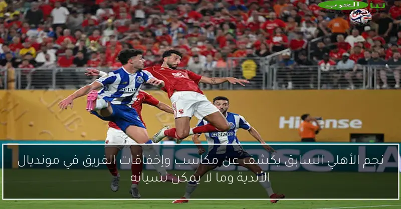 نجم الأهلي السابق يكشف عن مكاسب وإخفاقات الفريق في مونديال الأندية وما لا يمكن نسيانه