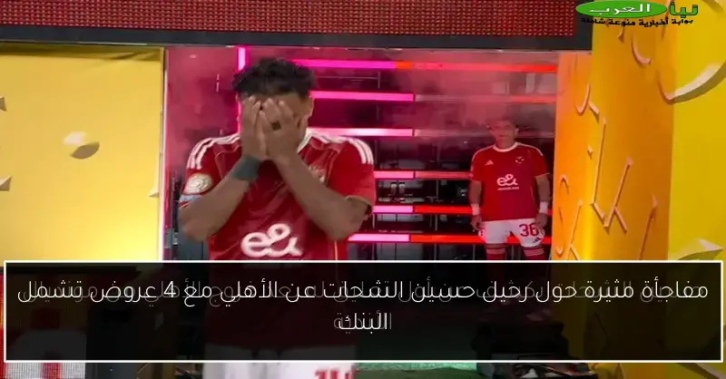 مفاجأة مثيرة حول رحيل حسين الشحات عن الأهلي مع 4 عروض تشمل البنك