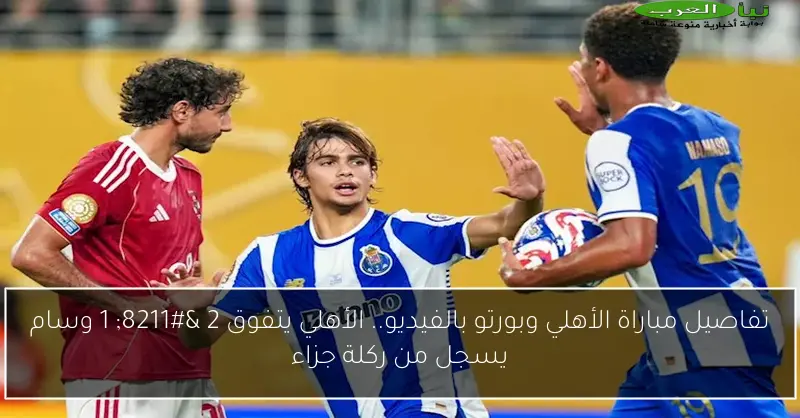 تفاصيل مباراة الأهلي وبورتو بالفيديو.. الأهلي يتفوق 2 – 1 وسام يسجل من ركلة جزاء
