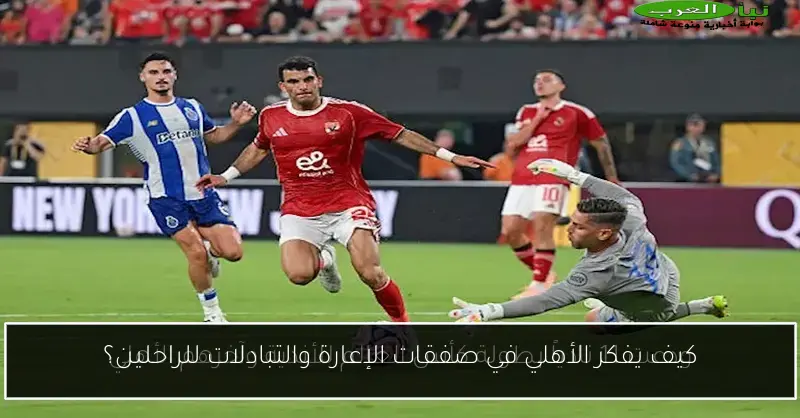 كيف يفكر الأهلي في صفقات الإعارة والتبادلات للراحلين؟