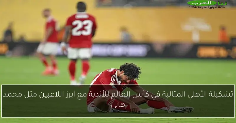 تشكيلة الأهلي المثالية في كأس العالم للأندية مع أبرز اللاعبين مثل محمد هاني