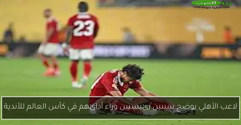 لاعب الأهلي يوضح سببين رئيسيين وراء أدائهم في كأس العالم للأندية