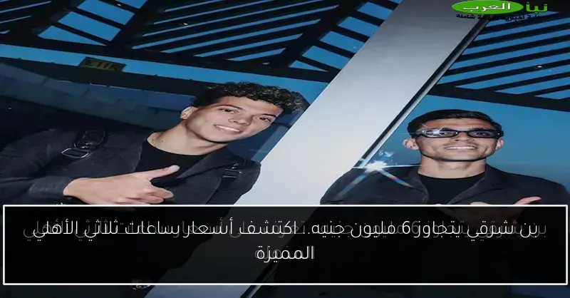 بن شرقي يتجاوز 6 مليون جنيه.. اكتشف أسعار ساعات ثلاثي الأهلي المميزة