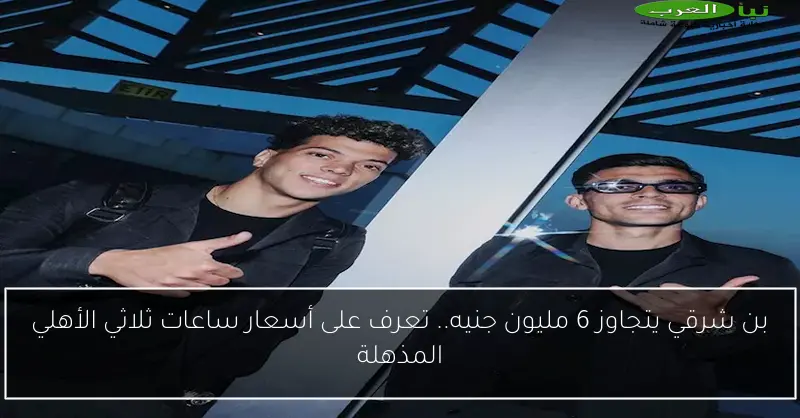 بن شرقي يتجاوز 6 مليون جنيه.. تعرف على أسعار ساعات ثلاثي الأهلي المذهلة