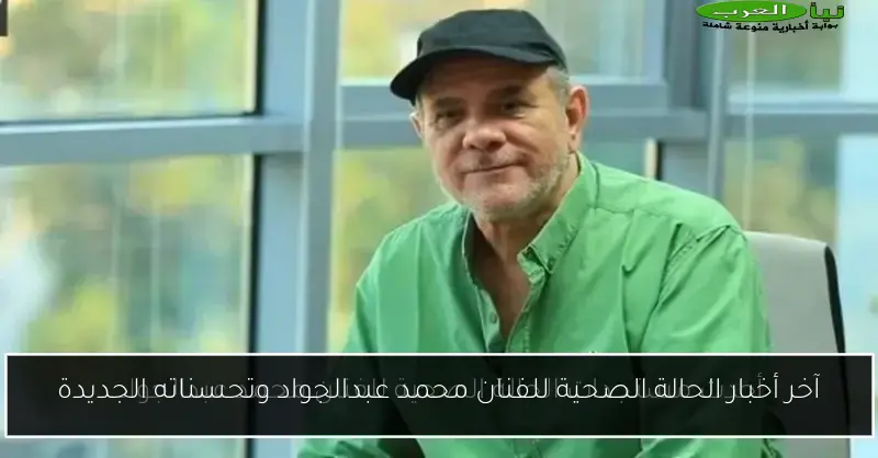 آخر أخبار الحالة الصحية للفنان محمد عبدالجواد وتحسناته الجديدة