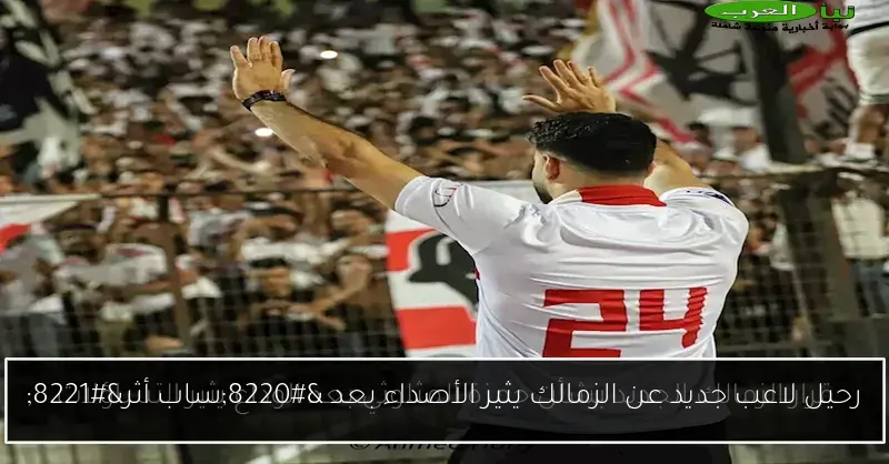 رحيل لاعب جديد عن الزمالك يثير الأصداء بعد “ساب أثر”