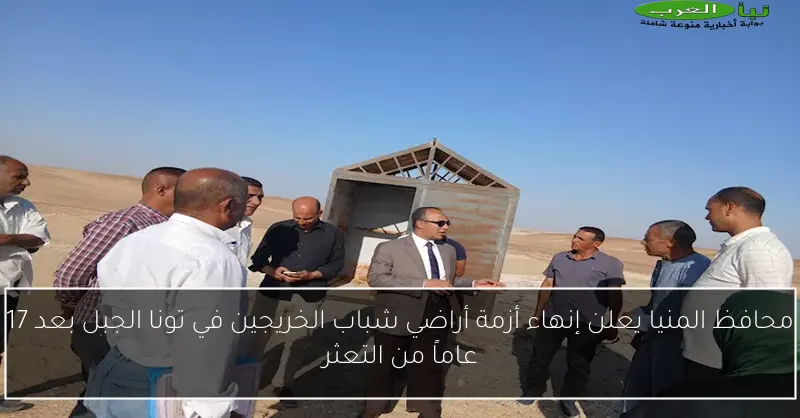 محافظ المنيا يعلن إنهاء أزمة أراضي شباب الخريجين في تونا الجبل بعد 17 عاماً من التعثر