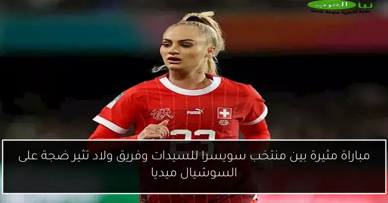 مباراة مثيرة بين منتخب سويسرا للسيدات وفريق ولاد تثير ضجة على السوشيال ميديا