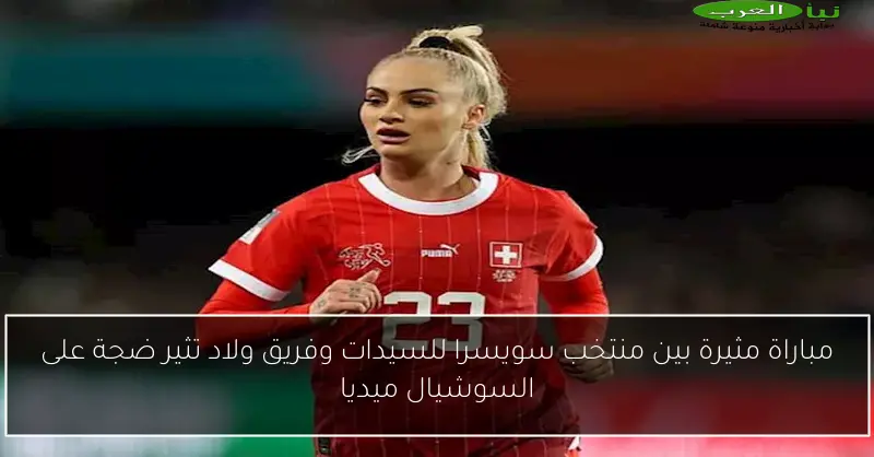 مباراة مثيرة بين منتخب سويسرا للسيدات وفريق ولاد تثير ضجة على السوشيال ميديا