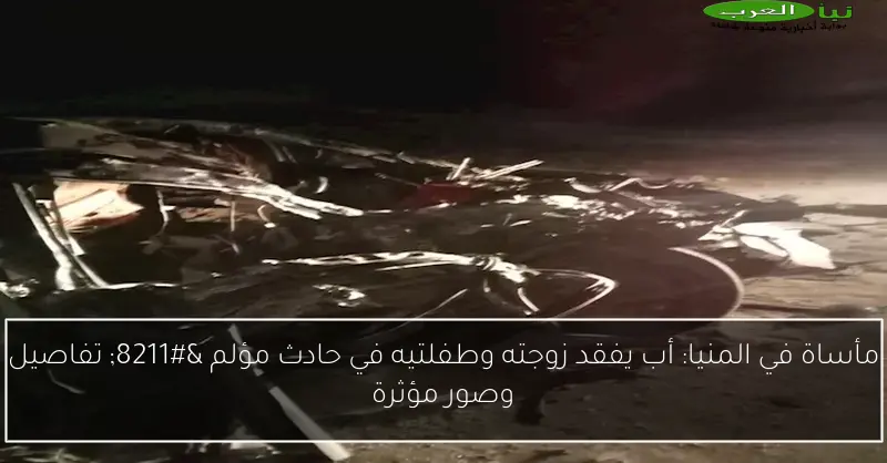مأساة في المنيا: أب يفقد زوجته وطفلتيه في حادث مؤلم – تفاصيل وصور مؤثرة