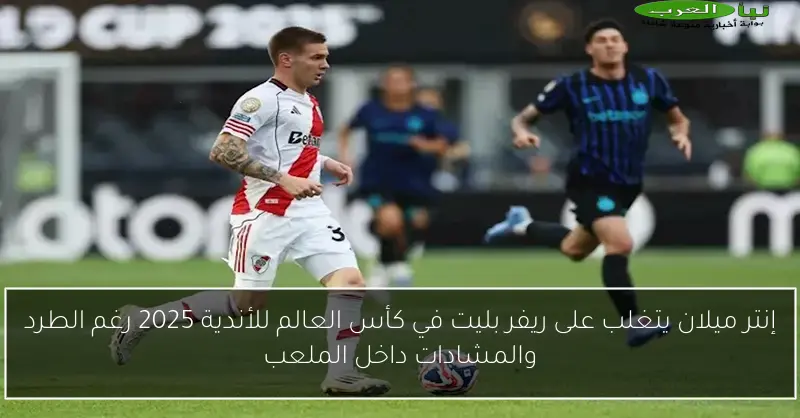 إنتر ميلان يتغلب على ريفر بليت في كأس العالم للأندية 2025 رغم الطرد والمشادات داخل الملعب