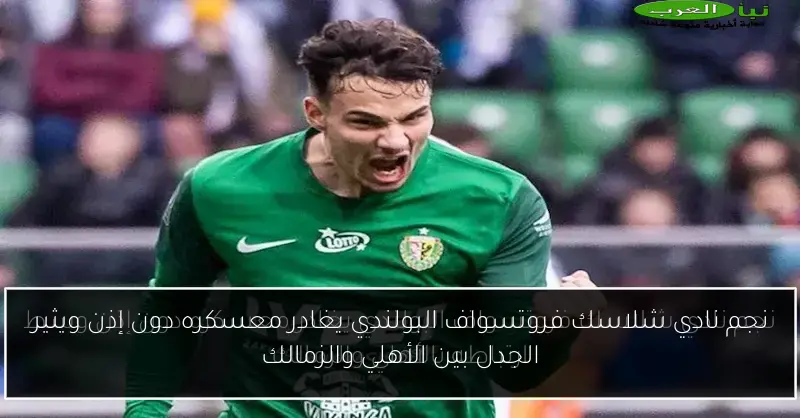 نجم نادي شلاسك فروتسواف البولندي يغادر معسكره دون إذن ويثير الجدل بين الأهلي والزمالك