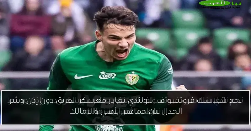 نجم شلاسك فروتسواف البولندي يغادر معسكر الفريق دون إذن ويثير الجدل بين جماهير الأهلي والزمالك