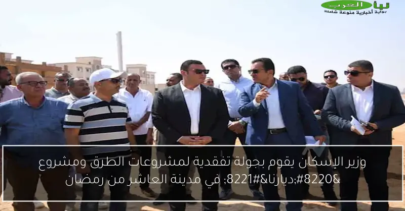 وزير الإسكان يقوم بجولة تفقدية لمشروعات الطرق ومشروع “ديارنا” في مدينة العاشر من رمضان