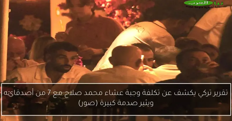 تقرير تركي يكشف عن تكلفة وجبة عشاء محمد صلاح مع 7 من أصدقائه ويثير صدمة كبيرة (صور)