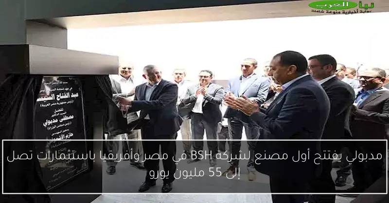 مدبولي يفتتح أول مصنع لشركة BSH في مصر وأفريقيا باستثمارات تصل إلى 55 مليون يورو