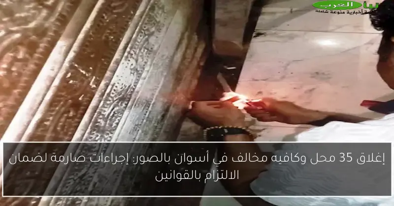 إغلاق 35 محل وكافيه مخالف في أسوان بالصور: إجراءات صارمة لضمان الالتزام بالقوانين