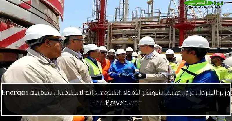 وزير البترول يزور ميناء سونكر لتفقد استعداداته لاستقبال سفينة Energos Power