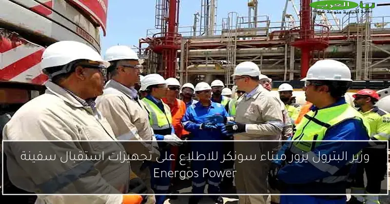 وزير البترول يزور ميناء سونكر للاطلاع على تجهيزات استقبال سفينة Energos Power