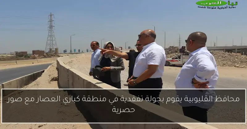 محافظ القليوبية يقوم بجولة تفقدية في منطقة كباري العصار مع صور حصرية