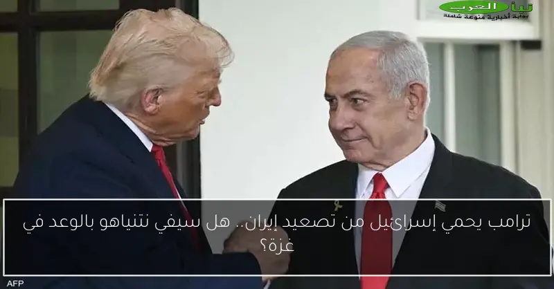 ترامب يحمي إسرائيل من تصعيد إيران.. هل سيفي نتنياهو بالوعد في غزة؟